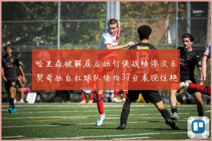 哈里森被解雇后独行侠战绩惨淡东契奇独自扛球队场均37分表现惊艳