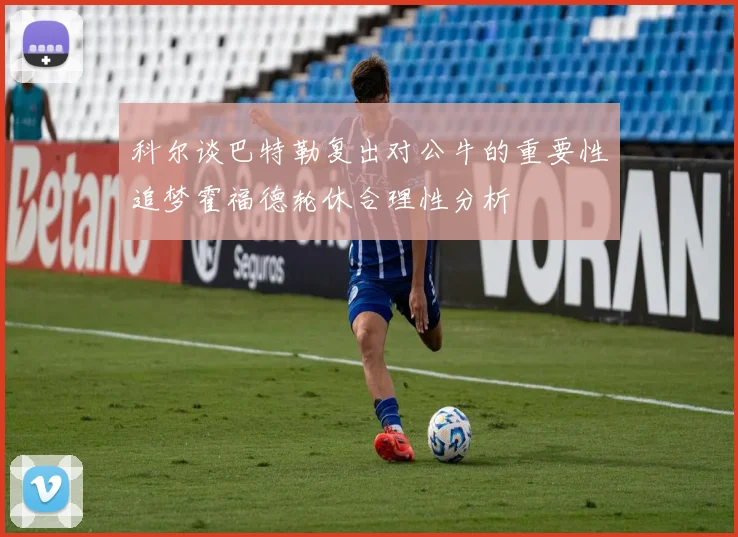 科尔谈巴特勒复出对公牛的重要性追梦霍福德轮休合理性分析
