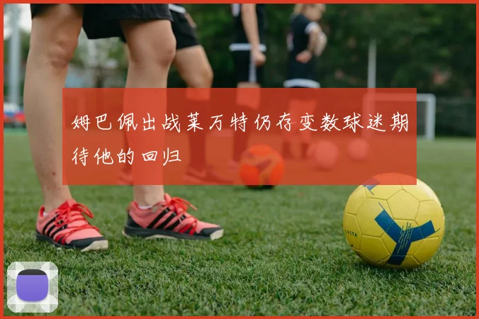 姆巴佩出战莱万特仍存变数球迷期待他的回归